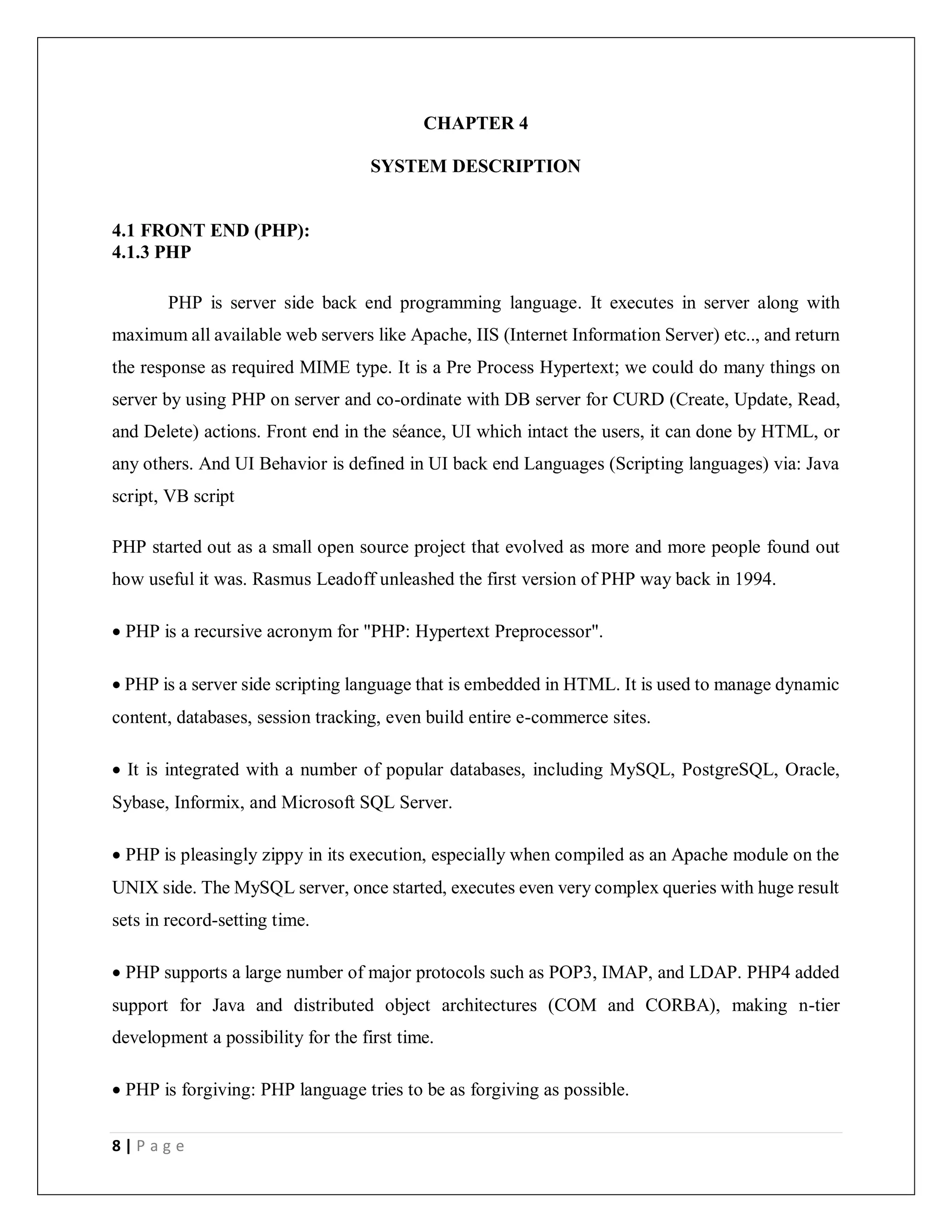 8 | P a g e
CHAPTER 4
SYSTEM DESCRIPTION
4.1 FRONT END (PHP):
4.1.3 PHP
PHP is server side back end programming language. It executes in server along with
maximum all available web servers like Apache, IIS (Internet Information Server) etc.., and return
the response as required MIME type. It is a Pre Process Hypertext; we could do many things on
server by using PHP on server and co-ordinate with DB server for CURD (Create, Update, Read,
and Delete) actions. Front end in the séance, UI which intact the users, it can done by HTML, or
any others. And UI Behavior is defined in UI back end Languages (Scripting languages) via: Java
script, VB script
PHP started out as a small open source project that evolved as more and more people found out
how useful it was. Rasmus Leadoff unleashed the first version of PHP way back in 1994.
 PHP is a recursive acronym for "PHP: Hypertext Preprocessor".
 PHP is a server side scripting language that is embedded in HTML. It is used to manage dynamic
content, databases, session tracking, even build entire e-commerce sites.
 It is integrated with a number of popular databases, including MySQL, PostgreSQL, Oracle,
Sybase, Informix, and Microsoft SQL Server.
 PHP is pleasingly zippy in its execution, especially when compiled as an Apache module on the
UNIX side. The MySQL server, once started, executes even very complex queries with huge result
sets in record-setting time.
 PHP supports a large number of major protocols such as POP3, IMAP, and LDAP. PHP4 added
support for Java and distributed object architectures (COM and CORBA), making n-tier
development a possibility for the first time.
 PHP is forgiving: PHP language tries to be as forgiving as possible.
 