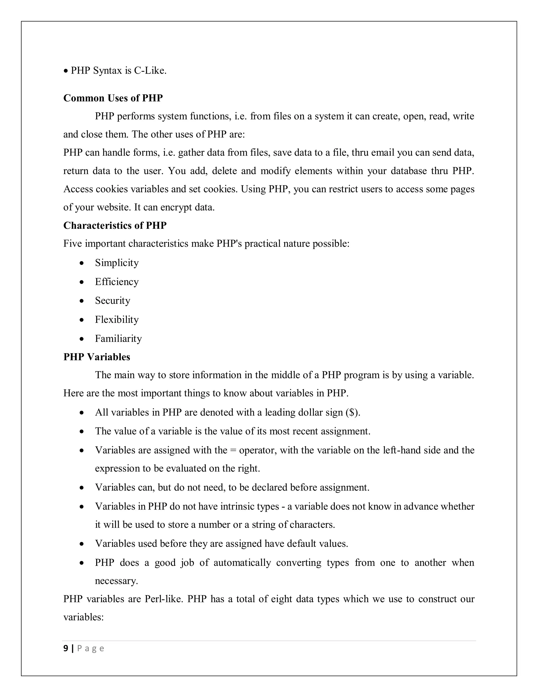 9 | P a g e
 PHP Syntax is C-Like.
Common Uses of PHP
PHP performs system functions, i.e. from files on a system it can create, open, read, write
and close them. The other uses of PHP are:
PHP can handle forms, i.e. gather data from files, save data to a file, thru email you can send data,
return data to the user. You add, delete and modify elements within your database thru PHP.
Access cookies variables and set cookies. Using PHP, you can restrict users to access some pages
of your website. It can encrypt data.
Characteristics of PHP
Five important characteristics make PHP's practical nature possible:
 Simplicity
 Efficiency
 Security
 Flexibility
 Familiarity
PHP Variables
The main way to store information in the middle of a PHP program is by using a variable.
Here are the most important things to know about variables in PHP.
 All variables in PHP are denoted with a leading dollar sign ($).
 The value of a variable is the value of its most recent assignment.
 Variables are assigned with the = operator, with the variable on the left-hand side and the
expression to be evaluated on the right.
 Variables can, but do not need, to be declared before assignment.
 Variables in PHP do not have intrinsic types - a variable does not know in advance whether
it will be used to store a number or a string of characters.
 Variables used before they are assigned have default values.
 PHP does a good job of automatically converting types from one to another when
necessary.
PHP variables are Perl-like. PHP has a total of eight data types which we use to construct our
variables:
 