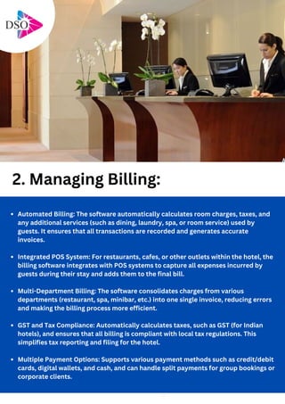 Automated Billing: The software automatically calculates room charges, taxes, and
any additional services (such as dining, laundry, spa, or room service) used by
guests. It ensures that all transactions are recorded and generates accurate
invoices.
Integrated POS System: For restaurants, cafes, or other outlets within the hotel, the
billing software integrates with POS systems to capture all expenses incurred by
guests during their stay and adds them to the final bill.
Multi-Department Billing: The software consolidates charges from various
departments (restaurant, spa, minibar, etc.) into one single invoice, reducing errors
and making the billing process more efficient.
GST and Tax Compliance: Automatically calculates taxes, such as GST (for Indian
hotels), and ensures that all billing is compliant with local tax regulations. This
simplifies tax reporting and filing for the hotel.
Multiple Payment Options: Supports various payment methods such as credit/debit
cards, digital wallets, and cash, and can handle split payments for group bookings or
corporate clients.
2. Managing Billing:
 