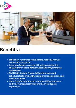 Efficiency: Automates routine tasks, reducing manual
errors and saving time.
Accuracy: Ensures accurate billing by consolidating
charges from various hotel services and integrating tax
calculations.
Staff Optimization: Tracks staff performance and
schedules tasks efficiently, helping management allocate
resources better.
Guest Satisfaction: Smooth, accurate billing processes
and well-managed staff improve the overall guest
experience.
Benefits :
 