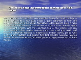 Get the top notch accommodation services from Raja
Kamar
Accommodation is one of the most essential things that has to be kept in
mind. Traveling to a new place needs a good settlement to relax and
enjoy the vacation to the fullest. Nowadays, Indonesia has been a main
attraction for the tourists and vacationers as it has a lot of beautiful sights
and pleasant climate. With the extensive help of the internet one can
attain several online service providers who can avail you exotic and
beautiful settlement facilities in Indonesia at budget friendly prices. One
of the most reputable and diligent firm that provides luxurious staying
facilities to the customers at favorable prices is hugely reconciled as Raja
Kamar.

 