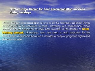 Contact Raja Kamar for best accommodation services
during holidays

During holiday accommodation is one in all the foremost essential things
that has got to be unbroken in mind. Traveling to a replacement place
wants a decent settlement to relax and luxuriate in the holiday at hotel
bintang puncak . Nowadays, land has been a main attraction for the
tourists and vacationers because it includes a heap of gorgeous sights and
pleasant climate.

 