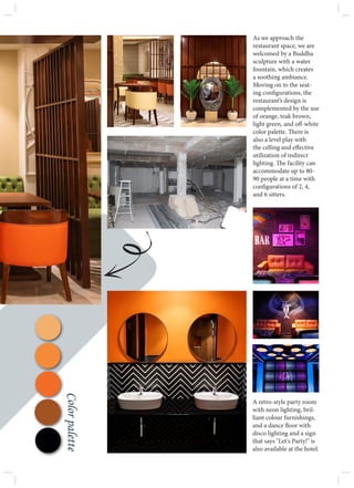 As we approach the
restaurant space, we are
welcomed by a Buddha
sculpture with a water
fountain, which creates
a soothing ambiance.
Moving on to the seat-
ing configurations, the
restaurant’s design is
complemented by the use
of orange, teak brown,
light green, and off-white
color palette. There is
also a level play with
the celling and effective
utilization of indirect
lighting. The facility can
accommodate up to 80-
90 people at a time with
configurations of 2, 4,
and 6 sitters.
A retro-style party room
with neon lighting, bril-
liant colour furnishings,
and a dance floor with
disco lighting and a sign
that says "Let's Party!" is
also available at the hotel.
Color
palette
 