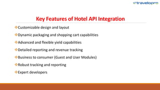 Key Features of Hotel API Integration
Customizable design and layout
Dynamic packaging and shopping cart capabilities
Advanced and flexible yield capabilities
Detailed reporting and revenue tracking
Business to consumer (Guest and User Modules)
Robust tracking and reporting
Expert developers
 