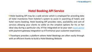 Hotel Booking API Service
Hotel booking API may be a web service which is employed for providing data
of hotel inventories from hotelier’s system to assist in searching of hotels and
hotel rooms booking. Hotel booking API provides rates, availability and sort of
services allowing your clients to settle on the simplest options for his or her
ideal stay during a particular city. it'll be integrated on to your own travel portal
with payment gateway integration so it'll enhance your customer experience.
Travelopro provides a platform where Hotel Bookings are often easily through
with an efficient thanks to build a Hotel Booking Website
 