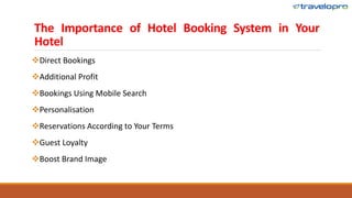 The Importance of Hotel Booking System in Your
Hotel
Direct Bookings
Additional Profit
Bookings Using Mobile Search
Personalisation
Reservations According to Your Terms
Guest Loyalty
Boost Brand Image
 
