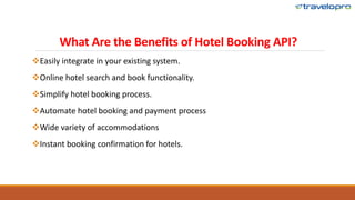 What Are the Benefits of Hotel Booking API?
Easily integrate in your existing system.
Online hotel search and book functionality.
Simplify hotel booking process.
Automate hotel booking and payment process
Wide variety of accommodations
Instant booking confirmation for hotels.
 