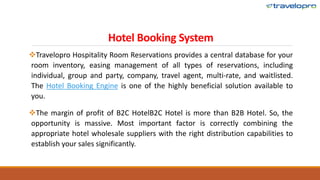 Hotel Booking System
Travelopro Hospitality Room Reservations provides a central database for your
room inventory, easing management of all types of reservations, including
individual, group and party, company, travel agent, multi-rate, and waitlisted.
The Hotel Booking Engine is one of the highly beneficial solution available to
you.
The margin of profit of B2C HotelB2C Hotel is more than B2B Hotel. So, the
opportunity is massive. Most important factor is correctly combining the
appropriate hotel wholesale suppliers with the right distribution capabilities to
establish your sales significantly.
 