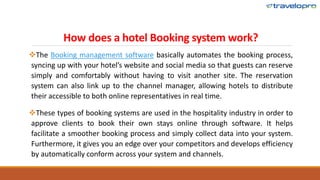 How does a hotel Booking system work?
The Booking management software basically automates the booking process,
syncing up with your hotel’s website and social media so that guests can reserve
simply and comfortably without having to visit another site. The reservation
system can also link up to the channel manager, allowing hotels to distribute
their accessible to both online representatives in real time.
These types of booking systems are used in the hospitality industry in order to
approve clients to book their own stays online through software. It helps
facilitate a smoother booking process and simply collect data into your system.
Furthermore, it gives you an edge over your competitors and develops efficiency
by automatically conform across your system and channels.
 