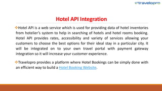 Hotel API Integration
Hotel API is a web service which is used for providing data of hotel inventories
from hotelier’s system to help in searching of hotels and hotel rooms booking.
Hotel API provides rates, accessibility and variety of services allowing your
customers to choose the best options for their ideal stay in a particular city. It
will be integrated on to your own travel portal with payment gateway
integration so it will increase your customer experience.
Travelopro provides a platform where Hotel Bookings can be simply done with
an efficient way to build a Hotel Booking Website.
 