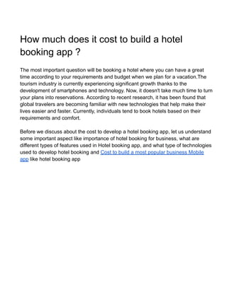 How much does it cost to build a hotel
booking app ?
The most important question will be booking a hotel where you can have a great
time according to your requirements and budget when we plan for a vacation.The
tourism industry is currently experiencing significant growth thanks to the
development of smartphones and technology. Now, it doesn't take much time to turn
your plans into reservations. According to recent research, it has been found that
global travelers are becoming familiar with new technologies that help make their
lives easier and faster. Currently, individuals tend to book hotels based on their
requirements and comfort.
Before we discuss about the cost to develop a hotel booking app, let us understand
some important aspect like importance of hotel booking for business, what are
different types of features used in Hotel booking app, and what type of technologies
used to develop hotel booking and Cost to build a most popular business Mobile
app like hotel booking app
 