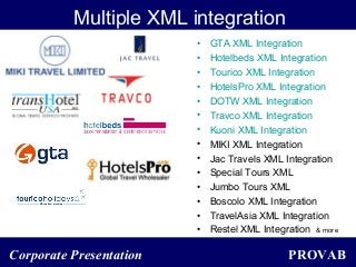 PROVABCorporate Presentation
Multiple XML integration
• GTA XML Integration
• Hotelbeds XML Integration
• Tourico XML Integration
• HotelsPro XML Integration
• DOTW XML Integration
• Travco XML Integration
• Kuoni XML Integration
• MIKI XML Integration
• Jac Travels XML Integration
• Special Tours XML
• Jumbo Tours XML
• Boscolo XML Integration
• TravelAsia XML Integration
• Restel XML Integration & more
 