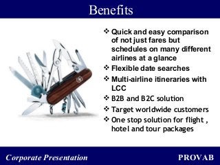 PROVABCorporate Presentation
Benefits
 Quick and easy comparison
of not just fares but
schedules on many different
airlines at a glance
 Flexible date searches
 Multi-airline itineraries with
LCC
 B2B and B2C solution
 Target worldwide customers
 One stop solution for flight ,
hotel and tour packages
 