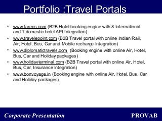 PROVABCorporate Presentation
Portfolio :Travel Portals
• www.tareps.com (B2B Hotel booking engine with 8 International
and 1 domestic hotel API Integration)
• www.travelepoint.com (B2B Travel portal with online Indian Rail,
Air, Hotel, Bus, Car and Mobile recharge Integration)
• www.diplomatictravels.com (Booking engine with online Air, Hotel,
Bus, Car and Holiday packages)
• www.holidayterminal.com (B2B Travel portal with online Air, Hotel,
Bus, Car, Insurance Integration)
• www.bonvoyage.in (Booking engine with online Air, Hotel, Bus, Car
and Holiday packages)
 