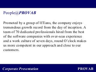 PROVABCorporate Presentation
People@PROVAB
Promoted by a group of IITians, the company enjoys
tremendous growth record from the day of inception. A
team of 70 dedicated professionals hired from the best
of the software companies with over-seas experience
and a work culture of seven days, round O’clock makes
us more competent in our approach and close to our
customers.
 