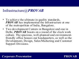 PROVABCorporate Presentation
Infrastructure@PROVAB
• To achieve the ultimate in quality standards,
PROVAB has implemented the infrastructure at one
of the metropolitan of India, Bangalore.
• Two development Centers in Bangalore and one in
Delhi, PROVAB boasts on a round of the clock work
culture. The spacious, well-planned and environment-
friendly office houses our headquarters, as well as the
Development, Design, Sales/Marketing and Customer
Support Divisions.
 