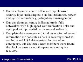 PROVABCorporate Presentation
• Our development centre offers a comprehensive
security layer including built-in fault tolerance, power
and system redundancy, policy-based management.
• Our development centre in Bangalore is fully
networked with high-speed communication links and
equipped with powerful hardware and software.
• Complete data recovery and total restoration of server
information are possible as data is securely stored at
our India and USA data centers. In case of an
emergency, our dedicated team members work round
the clock to ensure smooth operations and quick
recovery.
 