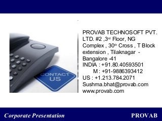 PROVABCorporate Presentation
PROVAB TECHNOSOFT PVT.
LTD. #2 ,3rd
Floor, NG
Complex , 30th
Cross , T Block
extension , Tilaknagar -
Bangalore -41
INDIA : +91.80.40593501
M : +91-9886393412
US : +1.213.784.2071
Sushma.bhat@provab.com
www.provab.com
 