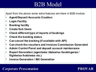 PROVABCorporate Presentation
Apart from the above some extra features are there in B2B module.
• Agent/Deposit Accounts Creation:
• Login Facility
• Booking facility
• Create Sub Users
• Check different type of reports of bookings
• Check the booking status
• Can cancel the booking (if available with API)
• Can check the vouchers and Invoices Commission Generated
• Admin Control Panel and deposit account maintenance
• Report Generation (agentwise /datewise /bookingwise /
flightwise /hotelwise etc.)
• Invoice Generation / Bill Generation
B2B Model
 
