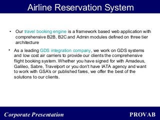 PROVABCorporate Presentation
Airline Reservation System
• Our travel booking engine is a framework based web application with
comprehensive B2B, B2C and Admin modules defined on three tier
architecture
• As a leading GDS integration company, we work on GDS systems
and low cost air carriers to provide our clients the comprehensive
flight booking system. Whether you have signed for with Amadeus,
Galileo, Sabre, Travelport or you don't have IATA agency and want
to work with GSA's or published fares, we offer the best of the
solutions to our clients.
 