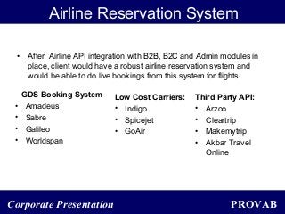 PROVABCorporate Presentation
Airline Reservation System
• After Airline API integration with B2B, B2C and Admin modules in
place, client would have a robust airline reservation system and
would be able to do live bookings from this system for flights
GDS Booking System
• Amadeus
• Sabre
• Galileo
• Worldspan
Low Cost Carriers:
• Indigo
• Spicejet
• GoAir
Third Party API:
• Arzoo
• Cleartrip
• Makemytrip
• Akbar Travel
Online
 