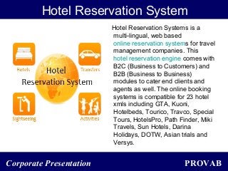 PROVABCorporate Presentation
Hotel Reservation System
Hotel Reservation Systems is a
multi-lingual, web based
online reservation systems for travel
management companies. This
hotel reservation engine comes with
B2C (Business to Customers) and
B2B (Business to Business)
modules to cater end clients and
agents as well. The online booking
systems is compatible for 23 hotel
xmls including GTA, Kuoni,
Hotelbeds, Tourico, Travco, Special
Tours, HotelsPro, Path Finder, Miki
Travels, Sun Hotels, Darina
Holidays, DOTW, Asian trials and
Versys.
 