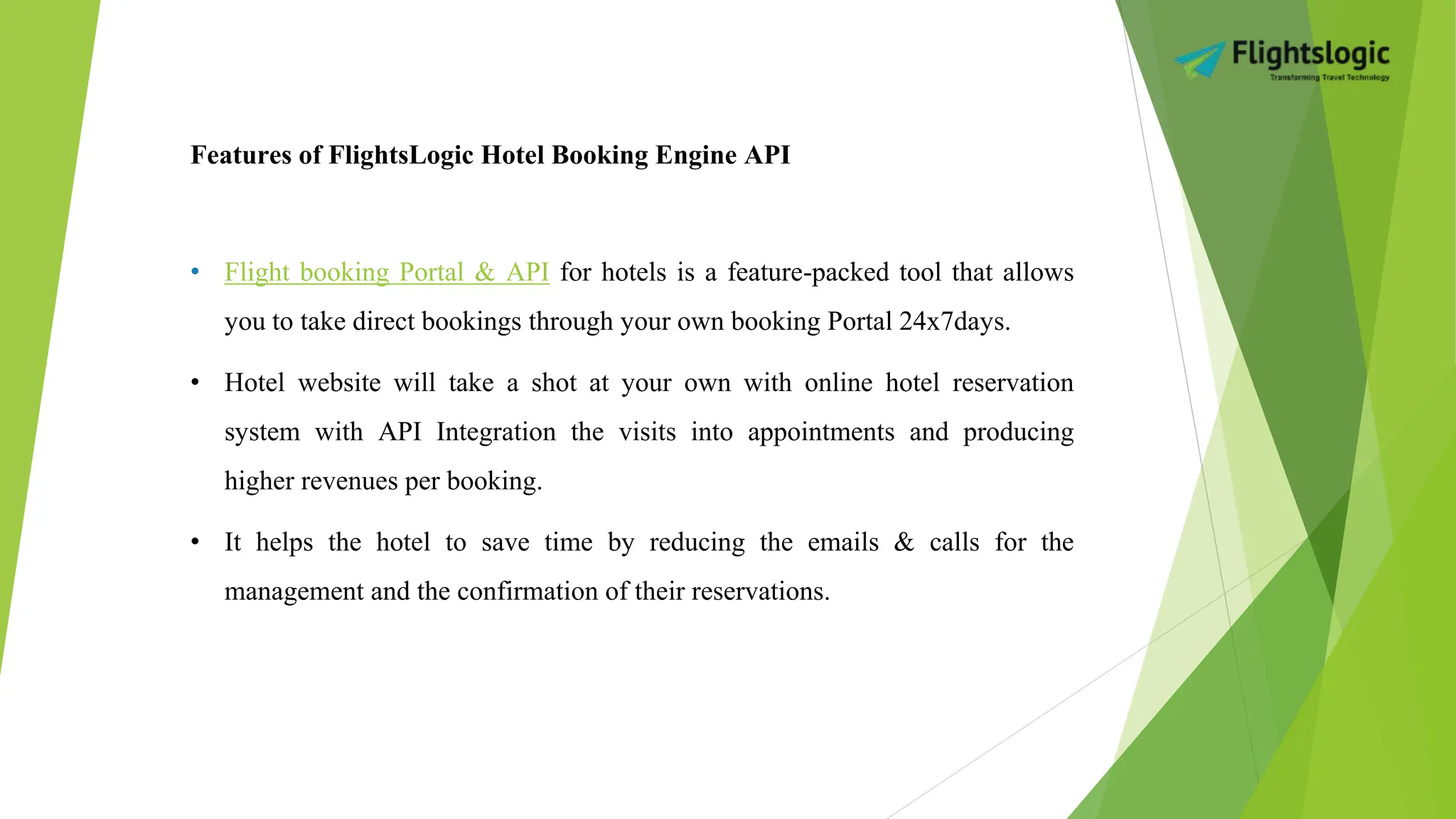 Features of FlightsLogic Hotel Booking Engine API
• Flight booking Portal & API for hotels is a feature-packed tool that allows
you to take direct bookings through your own booking Portal 24x7days.
• Hotel website will take a shot at your own with online hotel reservation
system with API Integration the visits into appointments and producing
higher revenues per booking.
• It helps the hotel to save time by reducing the emails & calls for the
management and the confirmation of their reservations.
 
