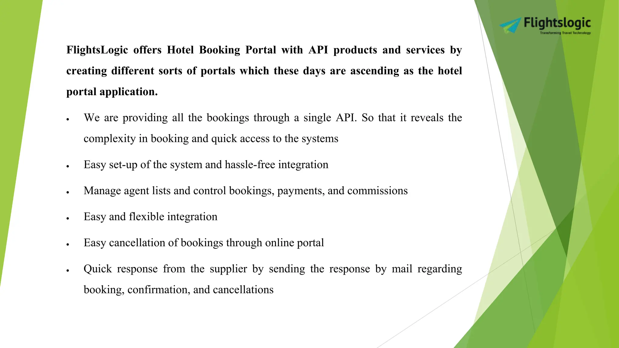 FlightsLogic offers Hotel Booking Portal with API products and services by
creating different sorts of portals which these days are ascending as the hotel
portal application.
 We are providing all the bookings through a single API. So that it reveals the
complexity in booking and quick access to the systems
 Easy set-up of the system and hassle-free integration
 Manage agent lists and control bookings, payments, and commissions
 Easy and flexible integration
 Easy cancellation of bookings through online portal
 Quick response from the supplier by sending the response by mail regarding
booking, confirmation, and cancellations
 