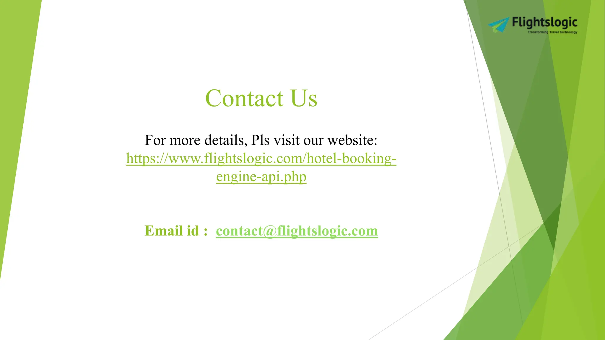 Contact Us
For more details, Pls visit our website:
https://www.flightslogic.com/hotel-booking-
engine-api.php
Email id : contact@flightslogic.com
 