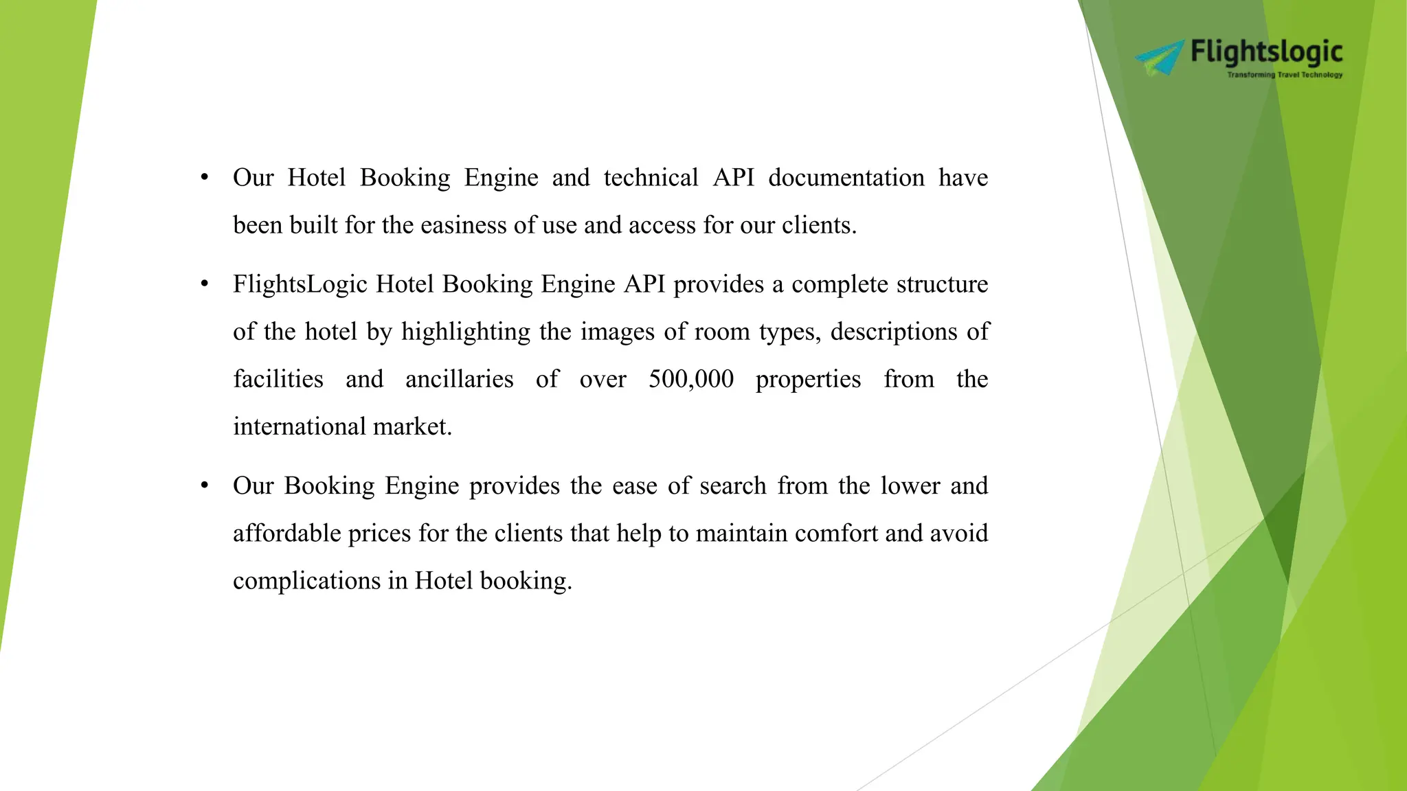 • Our Hotel Booking Engine and technical API documentation have
been built for the easiness of use and access for our clients.
• FlightsLogic Hotel Booking Engine API provides a complete structure
of the hotel by highlighting the images of room types, descriptions of
facilities and ancillaries of over 500,000 properties from the
international market.
• Our Booking Engine provides the ease of search from the lower and
affordable prices for the clients that help to maintain comfort and avoid
complications in Hotel booking.
 