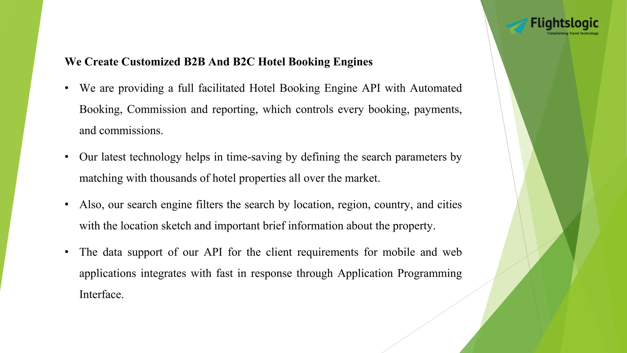 We Create Customized B2B And B2C Hotel Booking Engines
• We are providing a full facilitated Hotel Booking Engine API with Automated
Booking, Commission and reporting, which controls every booking, payments,
and commissions.
• Our latest technology helps in time-saving by defining the search parameters by
matching with thousands of hotel properties all over the market.
• Also, our search engine filters the search by location, region, country, and cities
with the location sketch and important brief information about the property.
• The data support of our API for the client requirements for mobile and web
applications integrates with fast in response through Application Programming
Interface.
 