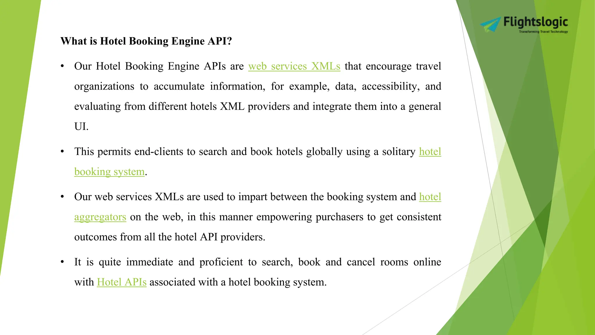 What is Hotel Booking Engine API?
• Our Hotel Booking Engine APIs are web services XMLs that encourage travel
organizations to accumulate information, for example, data, accessibility, and
evaluating from different hotels XML providers and integrate them into a general
UI.
• This permits end-clients to search and book hotels globally using a solitary hotel
booking system.
• Our web services XMLs are used to impart between the booking system and hotel
aggregators on the web, in this manner empowering purchasers to get consistent
outcomes from all the hotel API providers.
• It is quite immediate and proficient to search, book and cancel rooms online
with Hotel APIs associated with a hotel booking system.
 