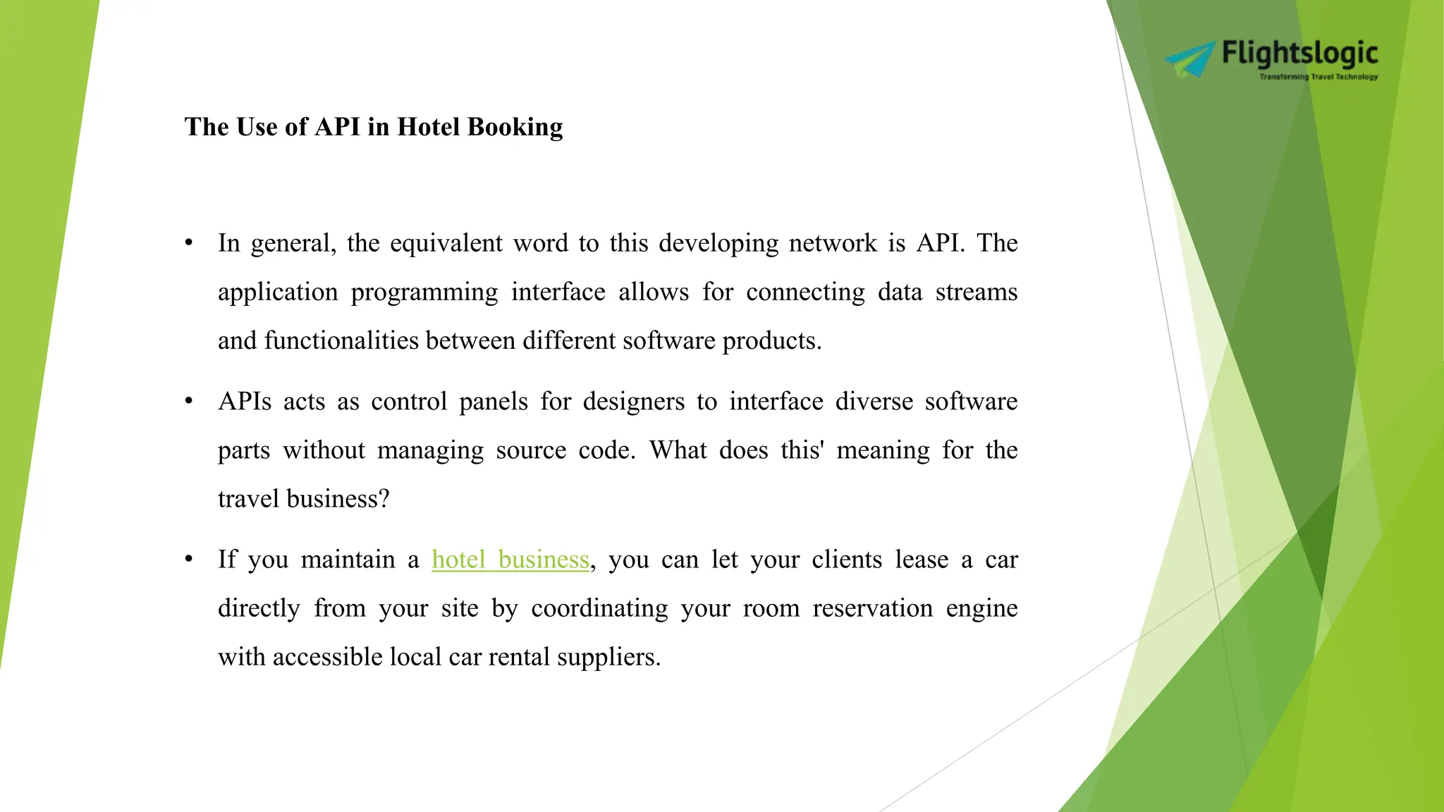 The Use of API in Hotel Booking
• In general, the equivalent word to this developing network is API. The
application programming interface allows for connecting data streams
and functionalities between different software products.
• APIs acts as control panels for designers to interface diverse software
parts without managing source code. What does this' meaning for the
travel business?
• If you maintain a hotel business, you can let your clients lease a car
directly from your site by coordinating your room reservation engine
with accessible local car rental suppliers.
 