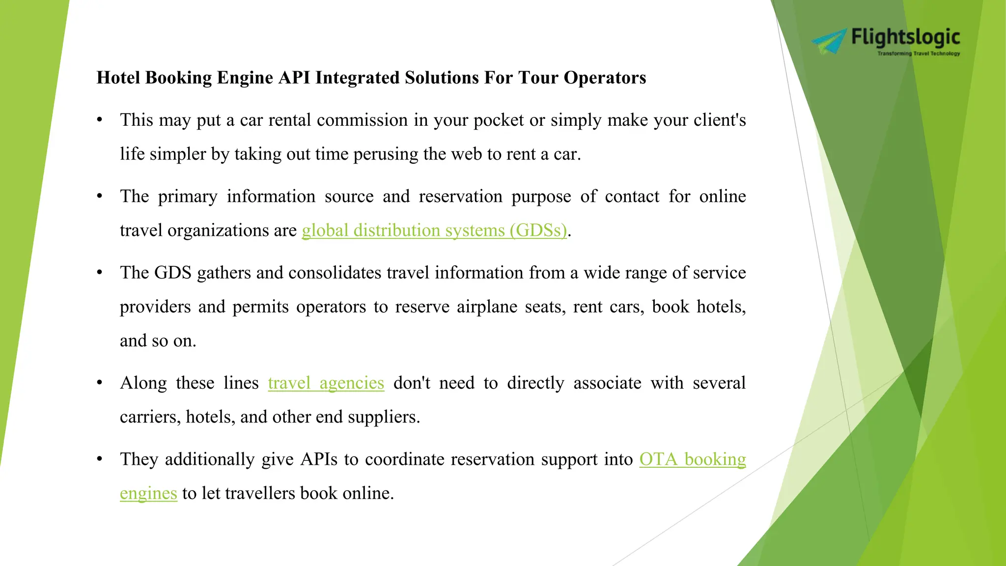 Hotel Booking Engine API Integrated Solutions For Tour Operators
• This may put a car rental commission in your pocket or simply make your client's
life simpler by taking out time perusing the web to rent a car.
• The primary information source and reservation purpose of contact for online
travel organizations are global distribution systems (GDSs).
• The GDS gathers and consolidates travel information from a wide range of service
providers and permits operators to reserve airplane seats, rent cars, book hotels,
and so on.
• Along these lines travel agencies don't need to directly associate with several
carriers, hotels, and other end suppliers.
• They additionally give APIs to coordinate reservation support into OTA booking
engines to let travellers book online.
 