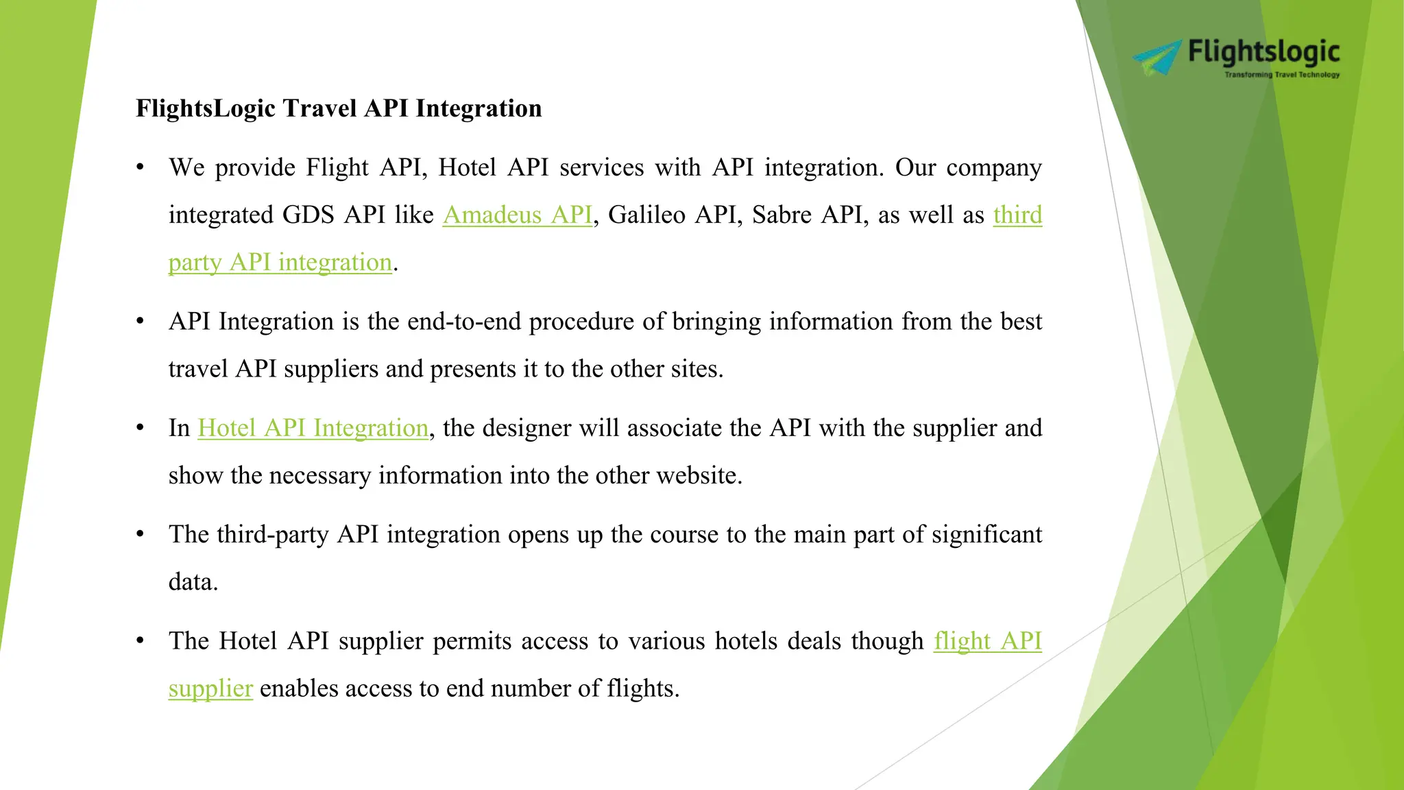 FlightsLogic Travel API Integration
• We provide Flight API, Hotel API services with API integration. Our company
integrated GDS API like Amadeus API, Galileo API, Sabre API, as well as third
party API integration.
• API Integration is the end-to-end procedure of bringing information from the best
travel API suppliers and presents it to the other sites.
• In Hotel API Integration, the designer will associate the API with the supplier and
show the necessary information into the other website.
• The third-party API integration opens up the course to the main part of significant
data.
• The Hotel API supplier permits access to various hotels deals though flight API
supplier enables access to end number of flights.
 