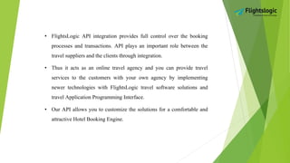 • FlightsLogic API integration provides full control over the booking
processes and transactions. API plays an important role between the
travel suppliers and the clients through integration.
• Thus it acts as an online travel agency and you can provide travel
services to the customers with your own agency by implementing
newer technologies with FlightsLogic travel software solutions and
travel Application Programming Interface.
• Our API allows you to customize the solutions for a comfortable and
attractive Hotel Booking Engine.
 