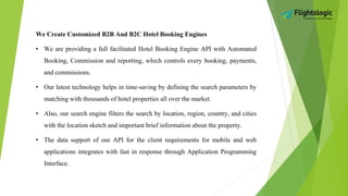 We Create Customized B2B And B2C Hotel Booking Engines
• We are providing a full facilitated Hotel Booking Engine API with Automated
Booking, Commission and reporting, which controls every booking, payments,
and commissions.
• Our latest technology helps in time-saving by defining the search parameters by
matching with thousands of hotel properties all over the market.
• Also, our search engine filters the search by location, region, country, and cities
with the location sketch and important brief information about the property.
• The data support of our API for the client requirements for mobile and web
applications integrates with fast in response through Application Programming
Interface.
 