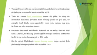 • Through Our powerful and convenient platform, end clients have the advantage
of finding the best rates for hotels around the world.
• There are various hotel consolidators around the globe, by using the
information from these providers, hotel booking system can give data, for
example, hotel details, room accessibility, room costs, pictures, map area,
facilities, and other important features.
• Purchasers can search and channel dependent on star rating, cost and hotel
name. Likewise, the booking system supports multiple currencies and has the
facility to pay online through credit or debit cards.
• On the market, FlightsLogic internet booking engine gives a robust deals
platform by helping to produce sales around the clock.
 