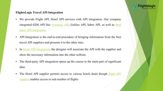 FlightsLogic Travel API Integration
• We provide Flight API, Hotel API services with API integration. Our company
integrated GDS API like Amadeus API, Galileo API, Sabre API, as well as third
party API integration.
• API Integration is the end-to-end procedure of bringing information from the best
travel API suppliers and presents it to the other sites.
• In Hotel API Integration, the designer will associate the API with the supplier and
show the necessary information into the other website.
• The third-party API integration opens up the course to the main part of significant
data.
• The Hotel API supplier permits access to various hotels deals though flight API
supplier enables access to end number of flights.
 