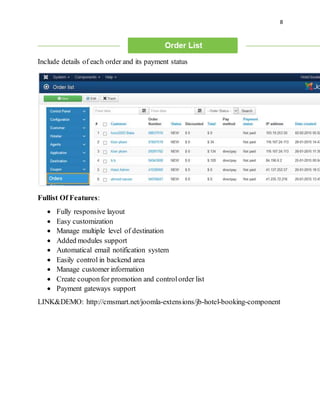 8
Include details of each order and its payment status
Fullist Of Features:
 Fully responsive layout
 Easy customization
 Manage multiple level of destination
 Added modules support
 Automatical email notification system
 Easily control in backend area
 Manage customer information
 Create couponfor promotion and controlorder list
 Payment gateways support
LINK&DEMO: http://cmsmart.net/joomla-extensions/jb-hotel-booking-component
 