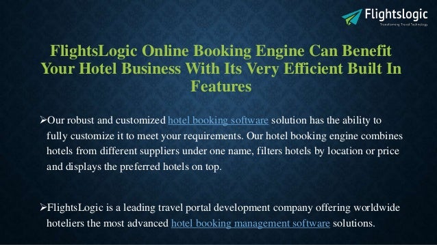 FlightsLogic Online Booking Engine Can Benefit
Your Hotel Business With Its Very Efficient Built In
Features
Our robust and customized hotel booking software solution has the ability to
fully customize it to meet your requirements. Our hotel booking engine combines
hotels from different suppliers under one name, filters hotels by location or price
and displays the preferred hotels on top.
FlightsLogic is a leading travel portal development company offering worldwide
hoteliers the most advanced hotel booking management software solutions.
 