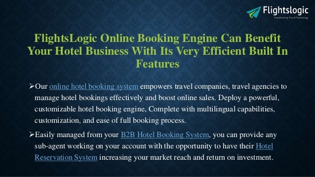 FlightsLogic Online Booking Engine Can Benefit
Your Hotel Business With Its Very Efficient Built In
Features
Our online hotel booking system empowers travel companies, travel agencies to
manage hotel bookings effectively and boost online sales. Deploy a powerful,
customizable hotel booking engine, Complete with multilingual capabilities,
customization, and ease of full booking process.
Easily managed from your B2B Hotel Booking System, you can provide any
sub-agent working on your account with the opportunity to have their Hotel
Reservation System increasing your market reach and return on investment.
 