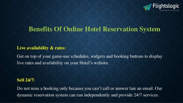 Benefits Of Online Hotel Reservation System
Live availability & rates:
Get on top of your game-use schedules, widgets and booking buttons to display
live rates and availability on your Hotel’s website.
Sell 24/7:
Do not miss a booking only because you can’t call or answer late an email. Our
dynamic reservation system can run independently and provide 24/7 services.
 