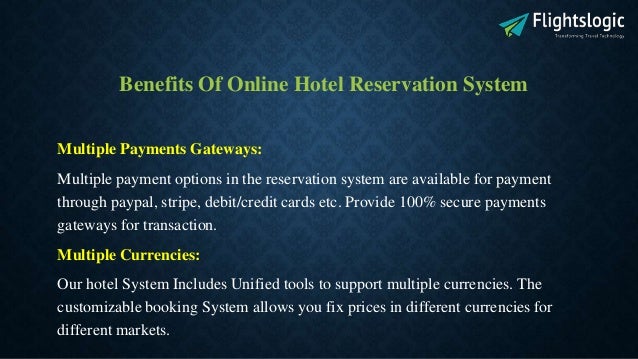 Benefits Of Online Hotel Reservation System
Multiple Payments Gateways:
Multiple payment options in the reservation system are available for payment
through paypal, stripe, debit/credit cards etc. Provide 100% secure payments
gateways for transaction.
Multiple Currencies:
Our hotel System Includes Unified tools to support multiple currencies. The
customizable booking System allows you fix prices in different currencies for
different markets.
 