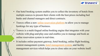 • Our hotel booking system enables you to collect the inventory of hotels from
multiple sources to present their clients with the best prices including bed
banks and channel managers and direct contracts.
• Trawex offers a new online reservation platform to allow you to manage
bookings for any type of business.
• Trawex is a multi-lingual online booking engine that integrates with your
website with plug-and-play ease and enables you to manage and book an
online reservation system in real-time.
• It includes online payment gateway, hotel booking, online flight booking,
content management system, hotel management system, and facility
management services which helps you to close sales on your website itself.
 