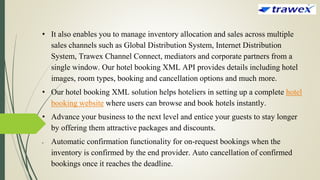 • It also enables you to manage inventory allocation and sales across multiple
sales channels such as Global Distribution System, Internet Distribution
System, Trawex Channel Connect, mediators and corporate partners from a
single window. Our hotel booking XML API provides details including hotel
images, room types, booking and cancellation options and much more.
• Our hotel booking XML solution helps hoteliers in setting up a complete hotel
booking website where users can browse and book hotels instantly.
• Advance your business to the next level and entice your guests to stay longer
by offering them attractive packages and discounts.
• Automatic confirmation functionality for on-request bookings when the
inventory is confirmed by the end provider. Auto cancellation of confirmed
bookings once it reaches the deadline.
 
