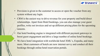 • Provision is given to the customer to access or open the voucher from any
system without any login.
• CRM is the easiest way to drive revenue for your property and build direct
relationships. Apart from Hotel bookings, you can also manage your guest
profiles, write out invoices and set up different pricing plans for the upcoming
seasons.
• Our hotel booking engine is integrated with different payment gateways to
boost guest engagement and drive a large number of online hotel bookings.
• We have hotel integration with worldwide hotel XML’s, Expedia, and many
more. Most customers of hotels are now internet savvy and conduct all their
bookings through online hotel reservation portals.
 