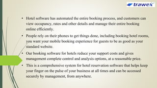 • Hotel software has automated the entire booking process, and customers can
view occupancy, rates and other details and manage their entire booking
online efficiently.
• People rely on their phones to get things done, including booking hotel rooms,
you want your mobile booking experience for guests to be as good as your
standard website.
• Our booking software for hotels reduce your support costs and gives
management complete control and analysis options, at a reasonable price.
• This is a comprehensive system for hotel reservation software that helps keep
your finger on the pulse of your business at all times and can be accessed
securely by management, from anywhere.
 