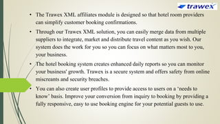 • The Trawex XML affiliates module is designed so that hotel room providers
can simplify customer booking confirmations.
• Through our Trawex XML solution, you can easily merge data from multiple
suppliers to integrate, market and distribute travel content as you wish. Our
system does the work for you so you can focus on what matters most to you,
your business.
• The hotel booking system creates enhanced daily reports so you can monitor
your business' growth. Trawex is a secure system and offers safety from online
miscreants and security breaches.
• You can also create user profiles to provide access to users on a ‘needs to
know’ basis. Improve your conversion from inquiry to booking by providing a
fully responsive, easy to use booking engine for your potential guests to use.
 