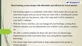 Hotel booking system design with affordable and efficient for travel market.
• Our booking engine is a completely white label, which means that you get our
reservation engine and you can do what you want with it. Installing the system
is an easy and very fast process, only a few steps and it will be attached to
your hotel’s webpage.
• With the Trawex interface, you can manage all your bookings, coming from
different channels, you can administrate your website’s texts, photos, contacts,
etc.
• We offer a website template for those who don’t have an internet page.
Implementation of the reservation form, texts and galleries require basic
knowledge.
• Our clients range from small hotels to large independent hotel groups to
resorts and spas.
 